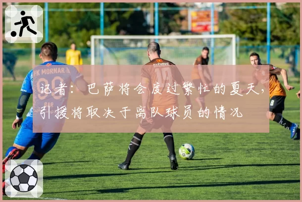 记者：巴萨将会度过繁忙的夏天，引援将取决于离队球员的情况