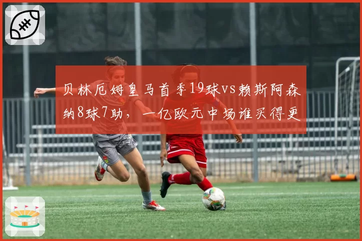 贝林厄姆皇马首季19球vs赖斯阿森纳8球7助，一亿欧元中场谁买得更值