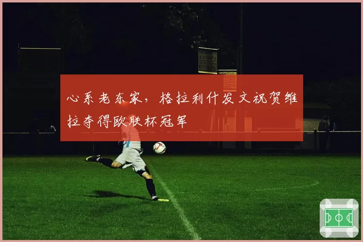 心系老东家，格拉利什发文祝贺维拉夺得欧联杯冠军