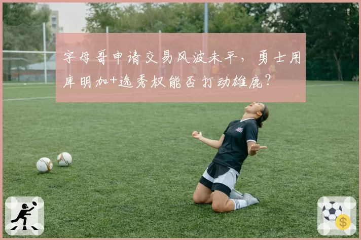 字母哥申请交易风波未平，勇士用库明加+选秀权能否打动雄鹿？