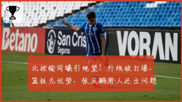 北控输同曦引绝望！外线被打爆，篮板无优势，张庆鹏用人还出问题