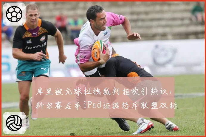 库里被无球拉拽裁判拒吹引热议,科尔赛后举iPad证据怒斥联盟双标