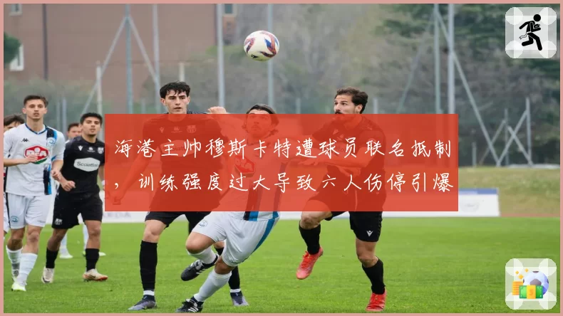 海港主帅穆斯卡特遭球员联名抵制，训练强度过大导致六人伤停引爆争议