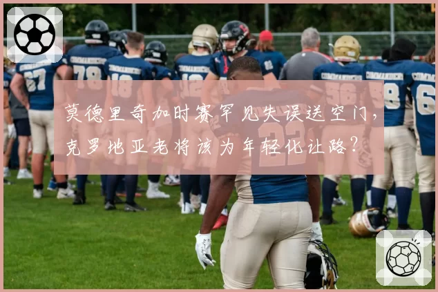 莫德里奇加时赛罕见失误送空门，克罗地亚老将该为年轻化让路？