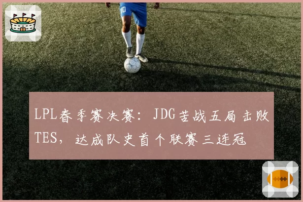 LPL春季赛决赛:JDG苦战五局击败TES,达成队史首个联赛三连冠