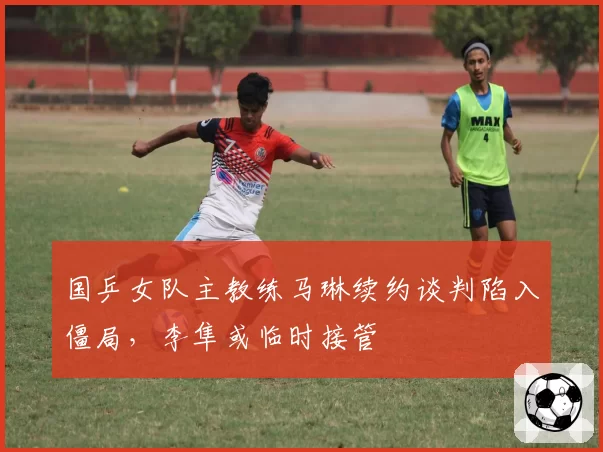 国乒女队主教练马琳续约谈判陷入僵局,李隼或临时接管