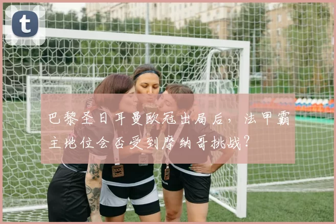 巴黎圣日耳曼欧冠出局后,法甲霸主地位会否受到摩纳哥挑战?