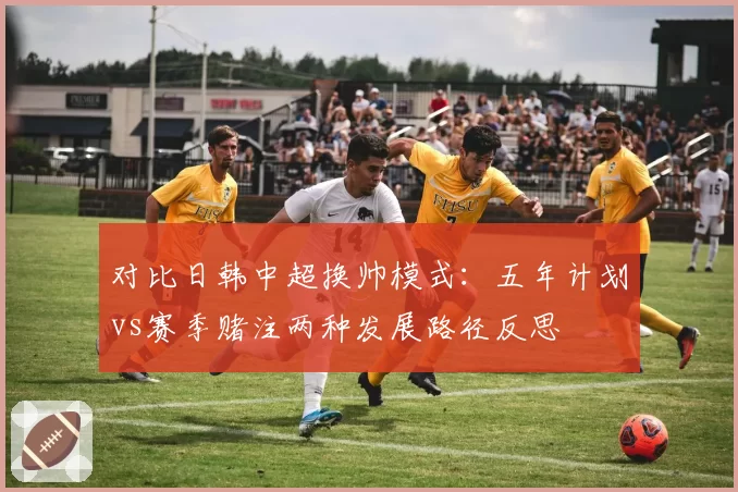 对比日韩中超换帅模式：五年计划vs赛季赌注两种发展路径反思