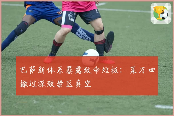 巴萨新体系暴露致命短板：莱万回撤过深致禁区真空