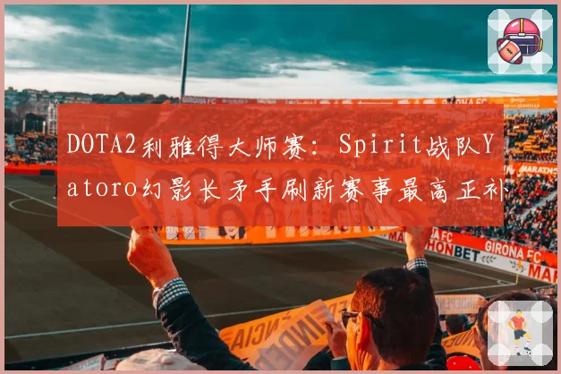 DOTA2利雅得大师赛：Spirit战队Yatoro幻影长矛手刷新赛事最高正补记录
