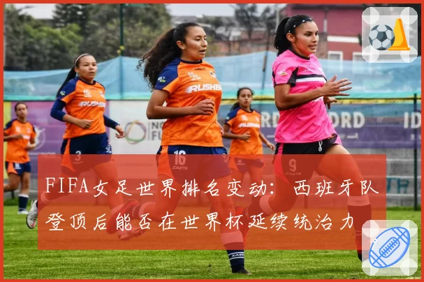 FIFA女足世界排名变动:西班牙队登顶后能否在世界杯延续统治力
