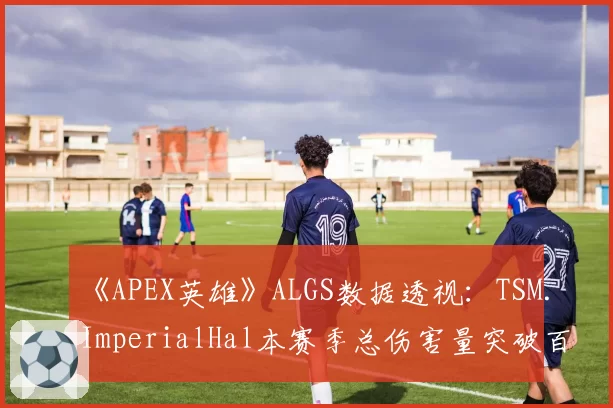 《APEX英雄》ALGS数据透视：TSM.ImperialHal本赛季总伤害量突破百万