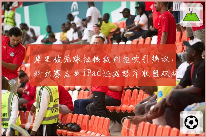 库里被无球拉拽裁判拒吹引热议,科尔赛后举iPad证据怒斥联盟双标