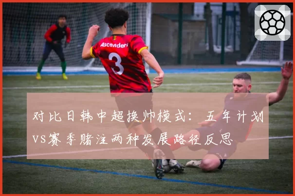 对比日韩中超换帅模式:五年计划vs赛季赌注两种发展路径反思