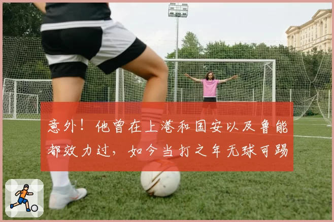 意外!他曾在上港和国安以及鲁能都效力过,如今当打之年无球可踢