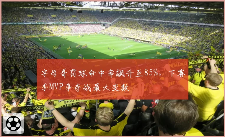 字母哥罚球命中率飙升至85%,下赛季MVP争夺战最大变数