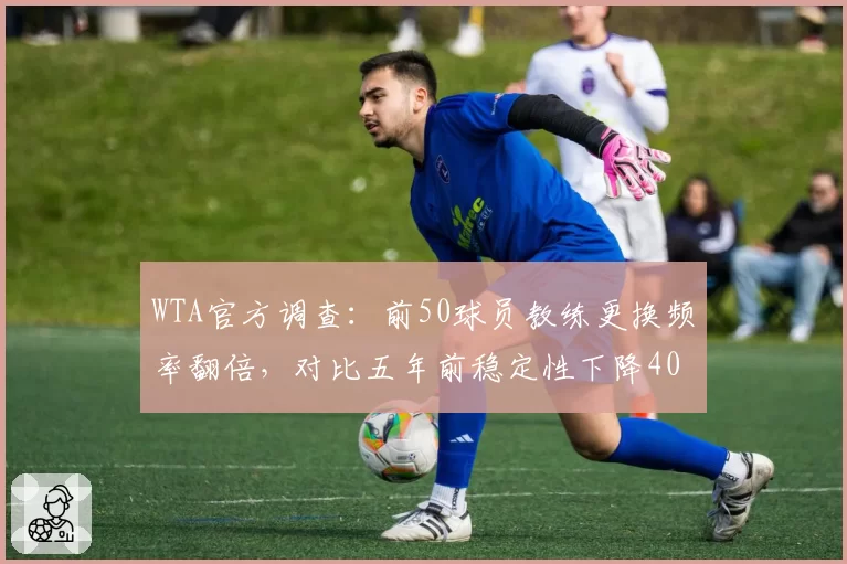 WTA官方调查:前50球员教练更换频率翻倍,对比五年前稳定性下降40%