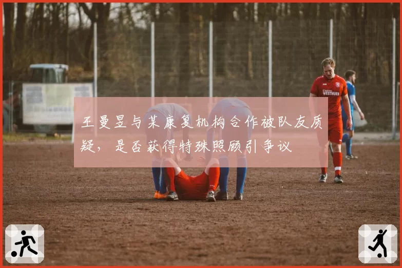 王曼昱与某康复机构合作被队友质疑，是否获得特殊照顾引争议