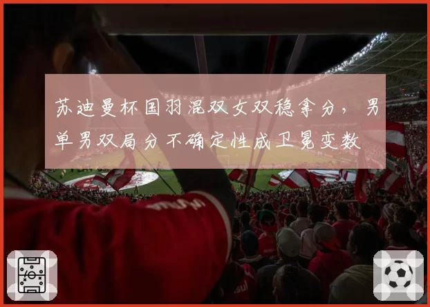 苏迪曼杯国羽混双女双稳拿分，男单男双局分不确定性成卫冕变数