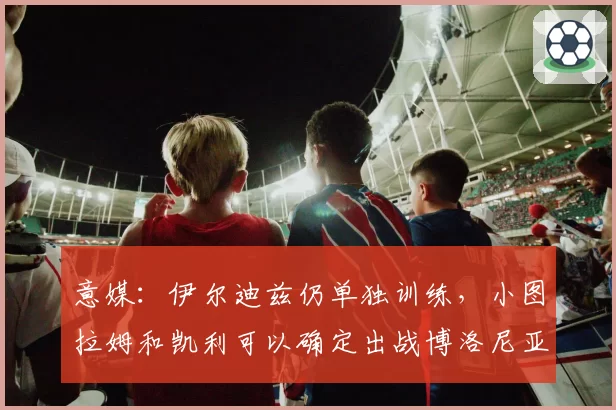 意媒：伊尔迪兹仍单独训练，小图拉姆和凯利可以确定出战博洛尼亚