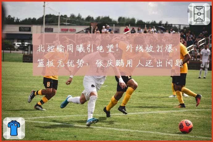 北控输同曦引绝望！外线被打爆，篮板无优势，张庆鹏用人还出问题