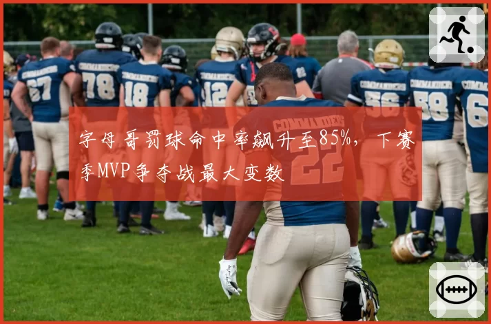 字母哥罚球命中率飙升至85%,下赛季MVP争夺战最大变数