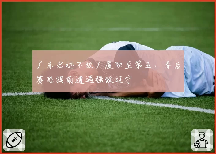 广东宏远不敌广厦跌至第五，季后赛恐提前遭遇强敌辽宁