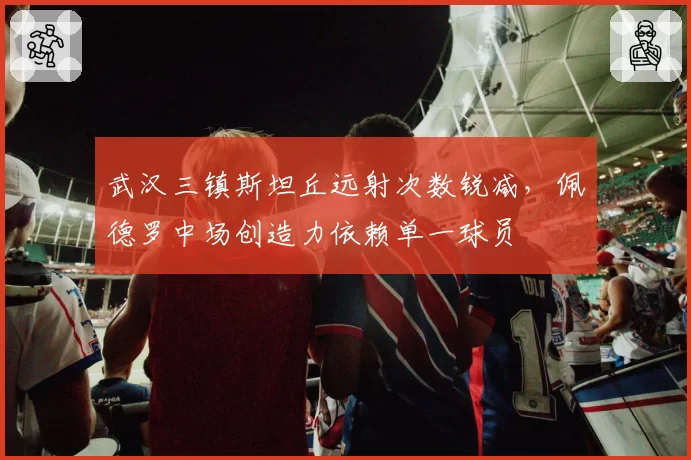 武汉三镇斯坦丘远射次数锐减,佩德罗中场创造力依赖单一球员