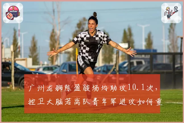 广州龙狮陈盈骏场均助攻10.1次,控卫大脑若离队青年军进攻如何重组?