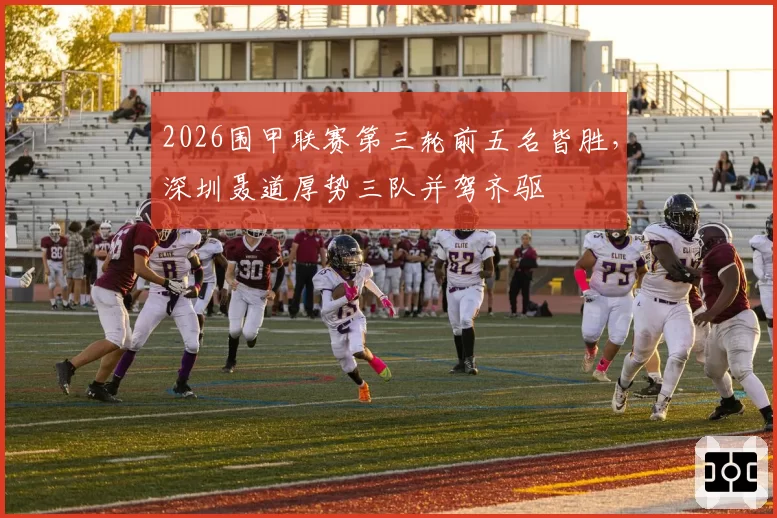 2026围甲联赛第三轮前五名皆胜,深圳聂道厚势三队并驾齐驱