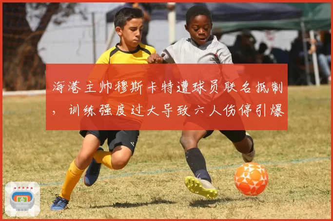 海港主帅穆斯卡特遭球员联名抵制,训练强度过大导致六人伤停引爆争议