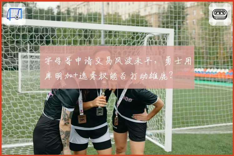 字母哥申请交易风波未平，勇士用库明加+选秀权能否打动雄鹿？