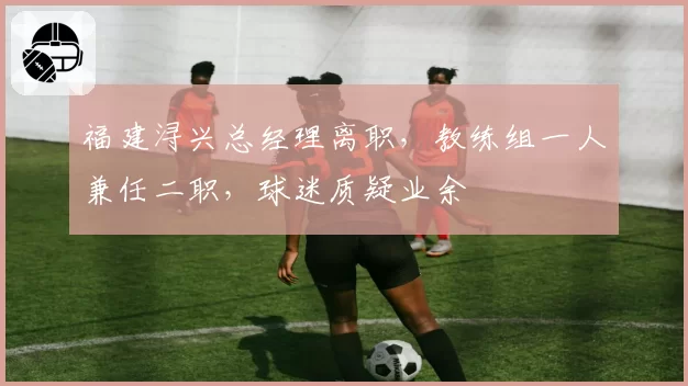福建浔兴总经理离职，教练组一人兼任二职，球迷质疑业余