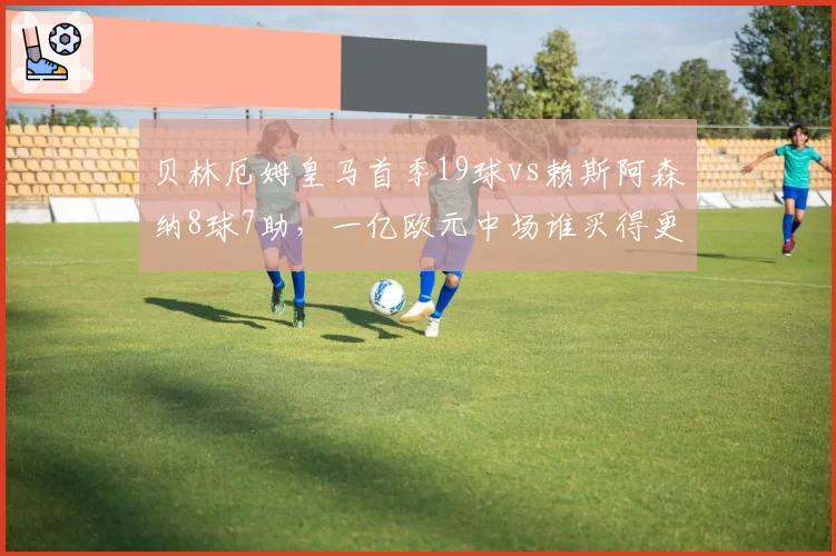 贝林厄姆皇马首季19球vs赖斯阿森纳8球7助，一亿欧元中场谁买得更值