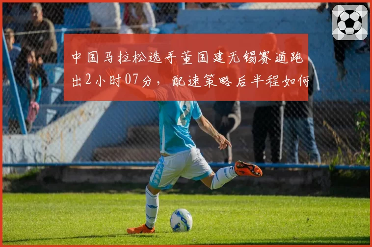 中国马拉松选手董国建无锡赛道跑出2小时07分，配速策略后半程如何调整？