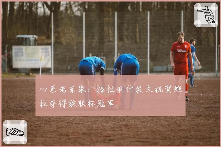 心系老东家，格拉利什发文祝贺维拉夺得欧联杯冠军