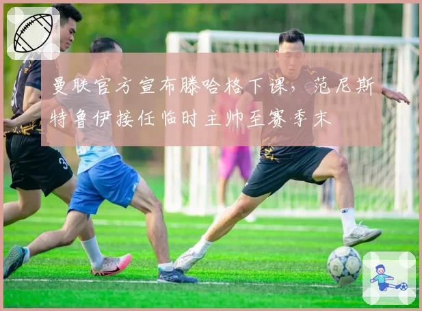 曼联官方宣布滕哈格下课，范尼斯特鲁伊接任临时主帅至赛季末