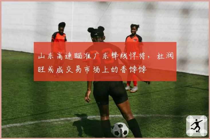 山东高速瞄准广东锋线悍将，杜润旺或成交易市场上的香饽饽