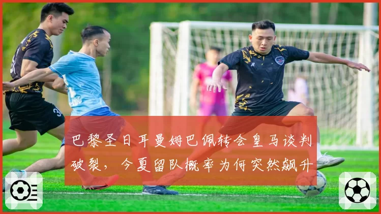 巴黎圣日耳曼姆巴佩转会皇马谈判破裂，今夏留队概率为何突然飙升？