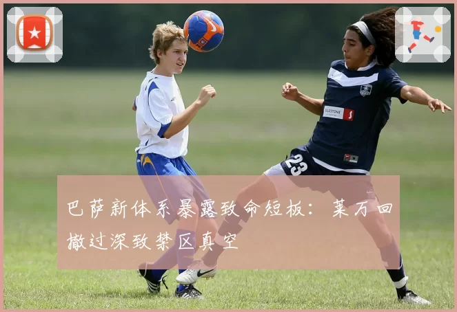 巴萨新体系暴露致命短板：莱万回撤过深致禁区真空