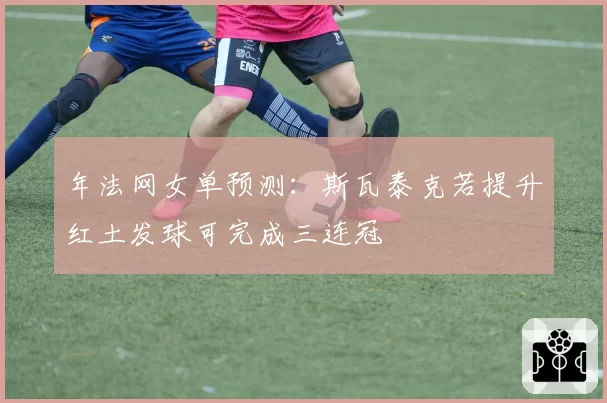 年法网女单预测：斯瓦泰克若提升红土发球可完成三连冠