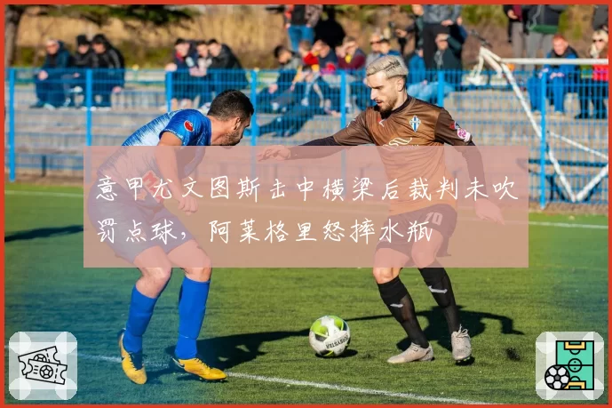 意甲尤文图斯击中横梁后裁判未吹罚点球,阿莱格里怒摔水瓶