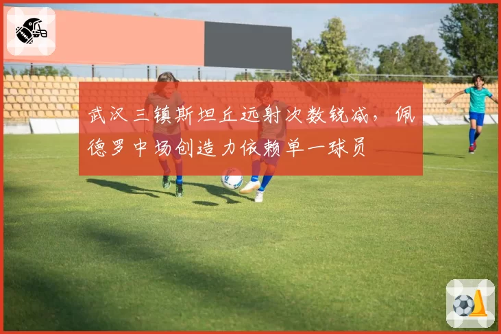武汉三镇斯坦丘远射次数锐减,佩德罗中场创造力依赖单一球员