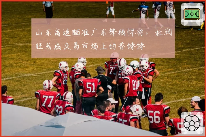 山东高速瞄准广东锋线悍将，杜润旺或成交易市场上的香饽饽