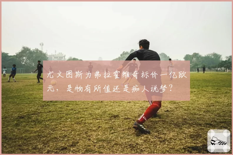 尤文图斯为弗拉霍维奇标价一亿欧元，是物有所值还是痴人说梦？