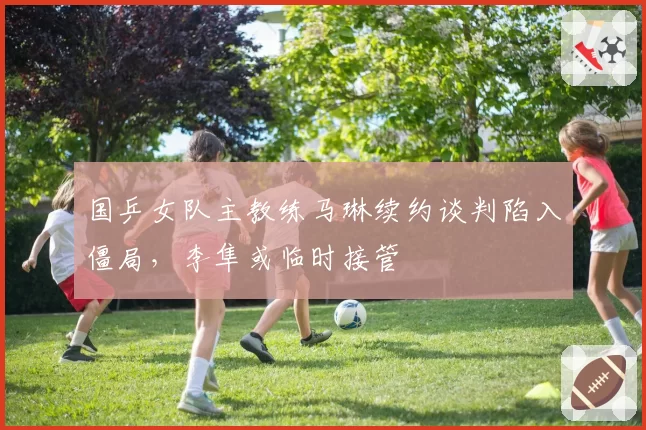 国乒女队主教练马琳续约谈判陷入僵局，李隼或临时接管