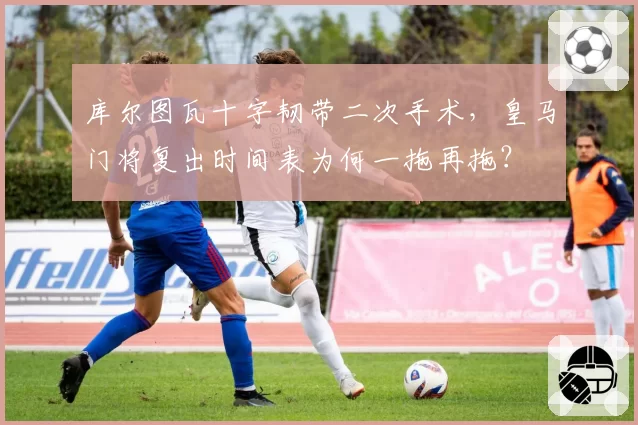 库尔图瓦十字韧带二次手术，皇马门将复出时间表为何一拖再拖？