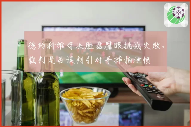 德约科维奇决胜盘鹰眼挑战失败，裁判是否误判引对手摔拍泄愤