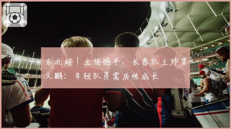 东北超｜主场憾平，长春队主帅贾文鹏：年轻队员需历练成长