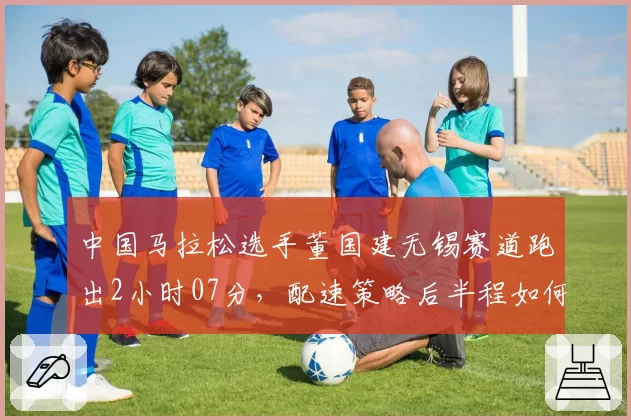 中国马拉松选手董国建无锡赛道跑出2小时07分，配速策略后半程如何调整？
